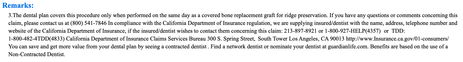 The Remarks section from an insurance explanation of benefits with the following text: Remarks: 3.The dental plan covers this procedure only when performed on the same day as a covered bone replacement graft for ridge preservation. If you have any questions or comments concerning this claim, please contact us at (800) 541-7846 In compliance with the California Department of Insurance regulation, we are supplying insured/dentist with the name, address, telephone number and website of the California Department of Insurance, if the insured/dentist wishes to contact them concerning this claim: 213-897-8921 or 1-800-927-HELP(4357) or TDD: 1-800-482-4TDD(4833) California Department of Insurance Claims Services Bureau 300 S. Spring Street, South Tower Los Angeles, CA 90013 http://www.Insurance.ca.gov/01-consumers/ You can save and get more value from your dental plan by seeing a contracted dentist. Find a network dentist or nominate your dentist at guardianlife.com. Benefits are based on the use of a Non-Contracted Dentist.