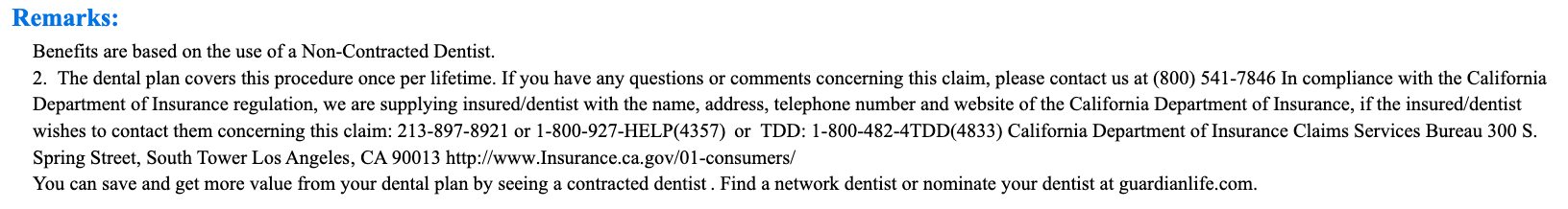 Benefits are based on the use of a Non-Contracted Dentist. 2. The dental plan covers this procedure once per lifetime. If you have any questions or comments concerning this claim, please contact us at (800) 541-7846 In compliance with the California Department of Insurance regulation, we are supplying insured/dentist with the name, address, telephone number and website of the California Department of Insurance, if the insured/dentist wishes to contact them concerning this claim: 213-897-8921 or 1-800-927-HELP(4357) or TDD: 1-800-482-4TDD(4833) California Department of Insurance Claims Services Bureau 300 S. Spring Street, South Tower Los Angeles, CA 90013 http://www.Insurance.ca.gov/01-consumers/ You can save and get more value from your dental plan by seeing a contracted dentist . Find a network dentist or nominate your dentist at guardianlife.com.