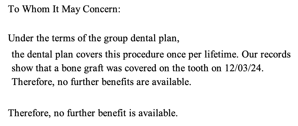 To Whom It May Concern: Under the terms of the group dental plan, the dental plan covers this procedure once per lifetime. Our records show that a bone graft was covered on the tooth on 12/03/24. Therefore, no further benefits are available. Therefore, no further benefit is available.