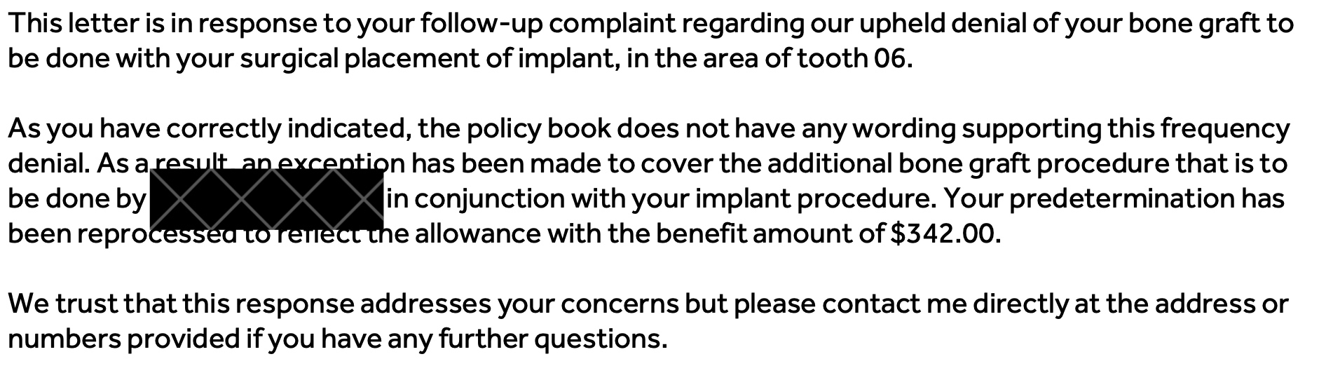 This letter is in response to your follow-up complaint regarding our upheld denial of your bone graft to be done with your surgical placement of implant, in the area of tooth 06. As you have correctly indicated, the policy book does not have any wording supporting this frequency denial. As a result, an exception has been made to cover the additional bone graft procedure that is to be done by [redacted] in conjunction with your implant procedure. Your predetermination has been reprocessed to reflect the allowance with the benefit amount of $342.00. We trust that this response addresses your concerns but please contact me directly at the address or numbers provided if you have any further questions.